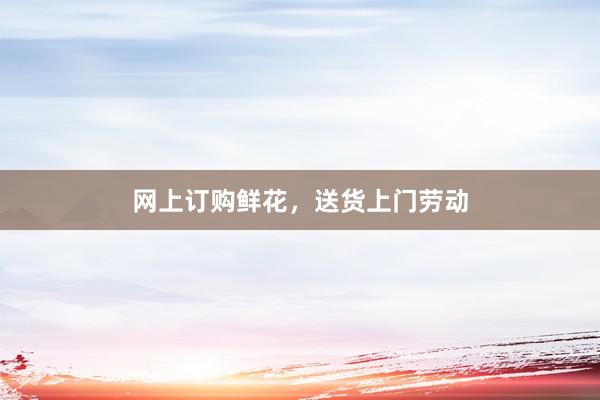 网上订购鲜花，送货上门劳动